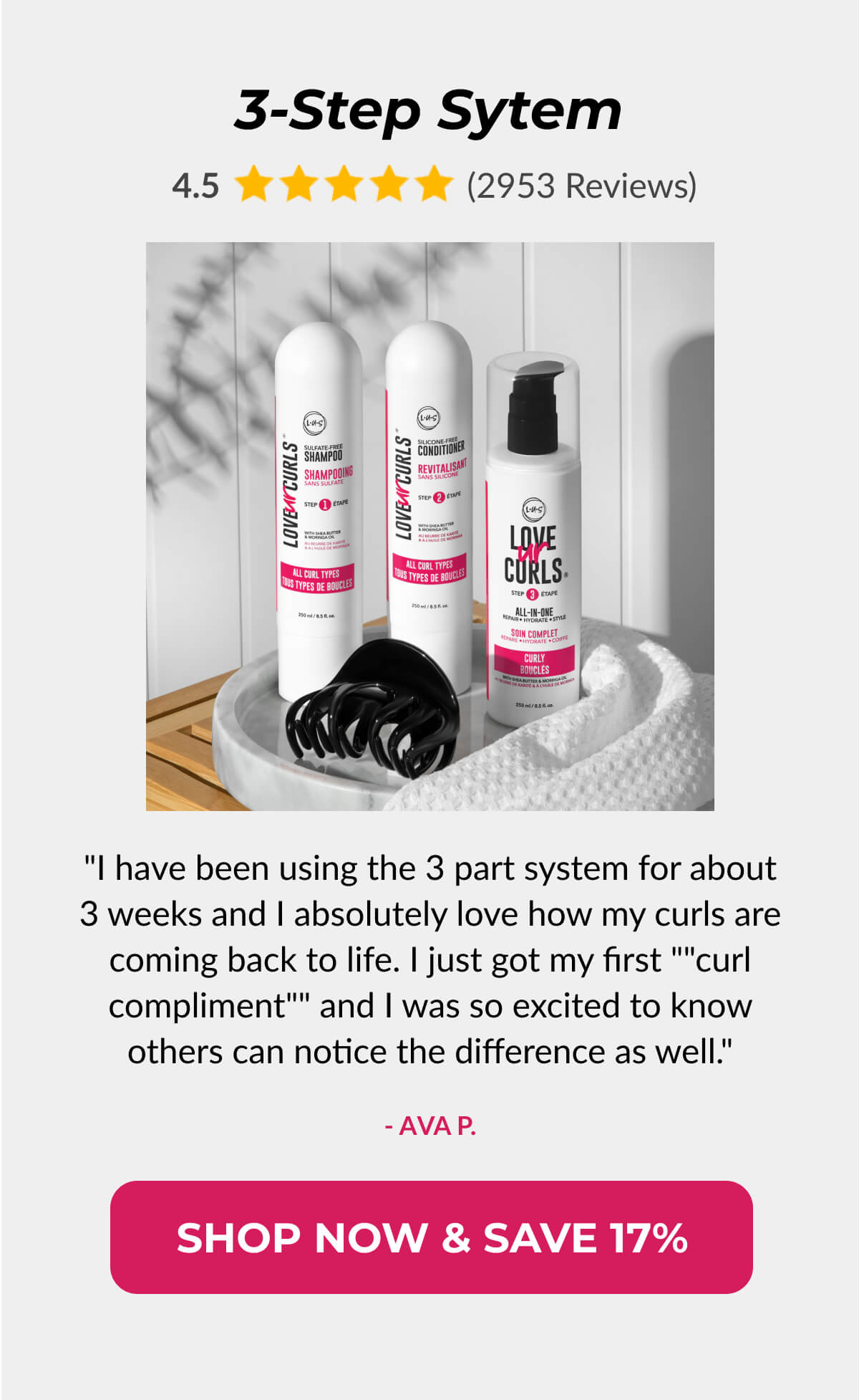 3-Step Sytem "I have been using the 3 part system for about 3 weeks and I absolutely love how my curls are coming back to life. I just got my first ""curl compliment"" and I was so excited to know others can notice the- Ava P. difference as well." 