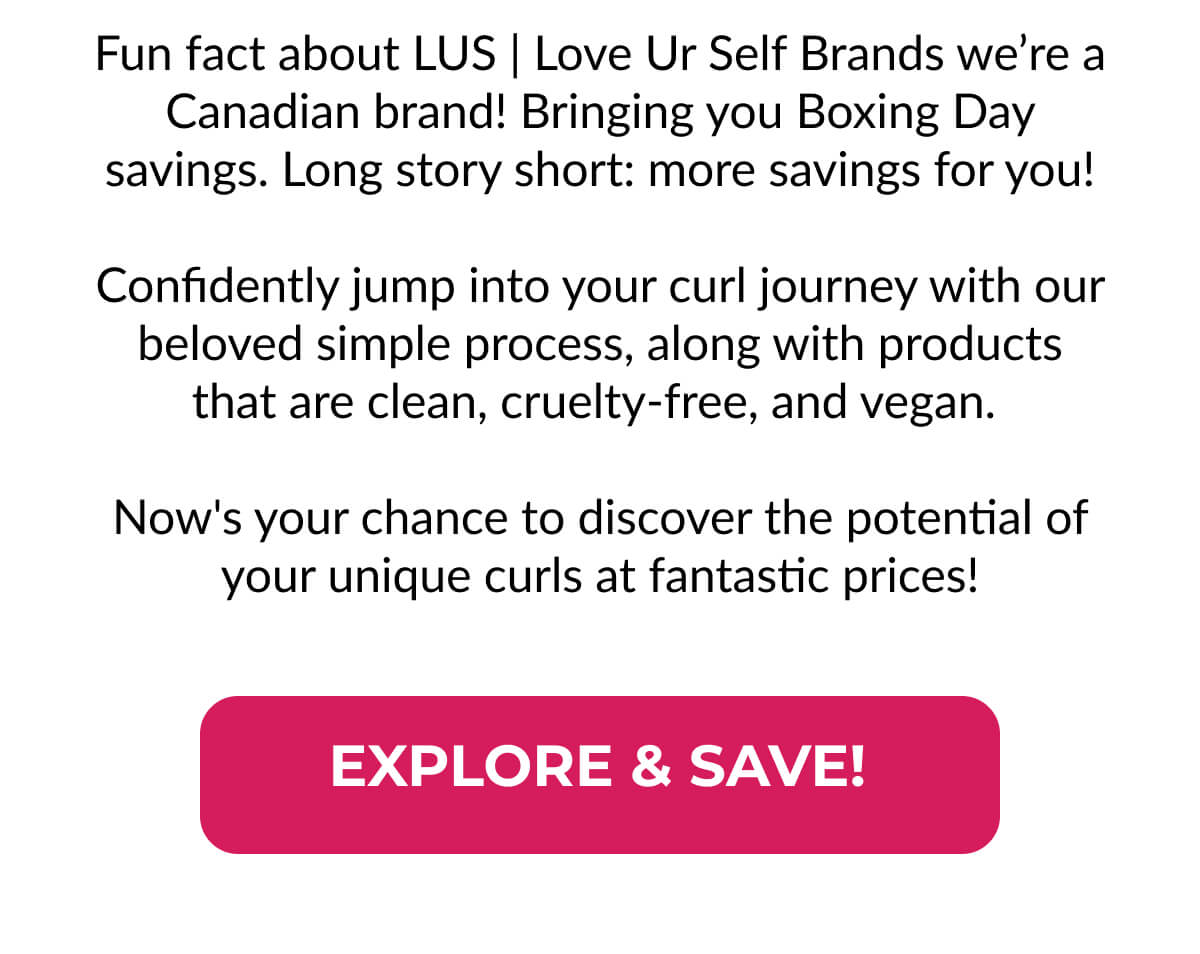 Fun fact about LUS | Love Ur Self Brands we’re a Canadian brand! Bringing you Boxing Day savings. Long story short: more savings for you!  Confidently jump into your curl journey with our beloved simple process, along with products that are clean, cruelty-free, and vegan.   Now's your chance to discover the potential of your unique curls at fantastic prices!