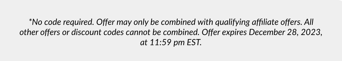 *No code required. Offer may only be combined with qualifying affiliate offers. All other offers or discount codes cannot be combined. Offer expires December 28, 2023, at 11:59 pm EST.