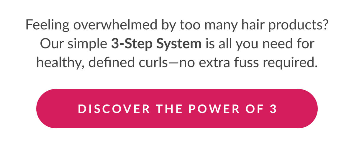 Feeling overwhelmed by too many hair products? Our simple 3-Step System is all you need for healthy, defined curls—no extra fuss required.