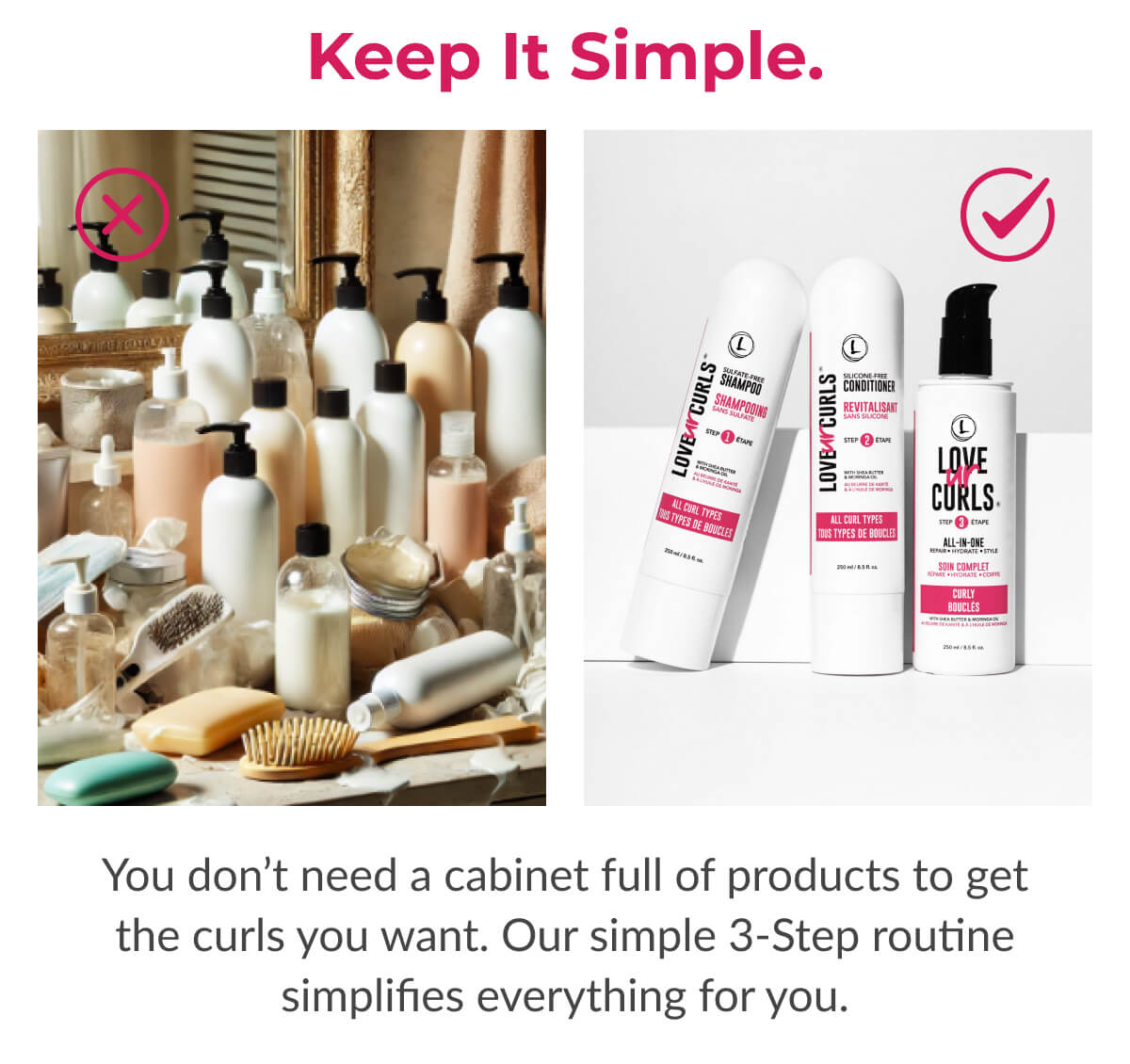 Keep It Simple. You don’t need a cabinet full of products to get the curls you want. Our simple 3-Step routine simplifies everything for you.