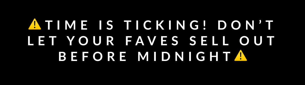 time is ticking! Don’t let your faves sell out before midnight