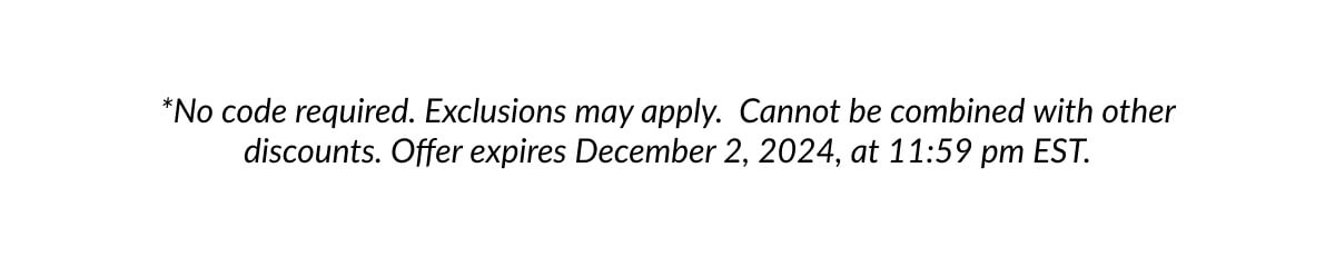 *No code required. Exclusions may apply. Cannot be combined with other discounts. Offer expires December 2, 2024, at 11:59 pm EST.