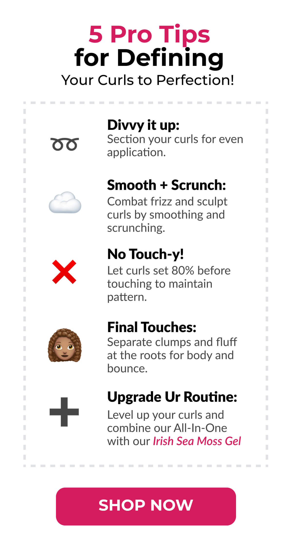  5 Pro Tips for Defining Your Curls to Perfection! Divvy it up: Section your curls for even application. Smooth + Scrunch: Combat frizz and sculpt curls by smoothing and scrunching. No Touch-y! Let curls set 80% before touching to maintain pattern. Final Touches: Separate clumps and fluff at the roots for body and bounce. Upgrade Ur Routine: Level up your curls and combine our All-In-One with our Irish Sea Moss Gel