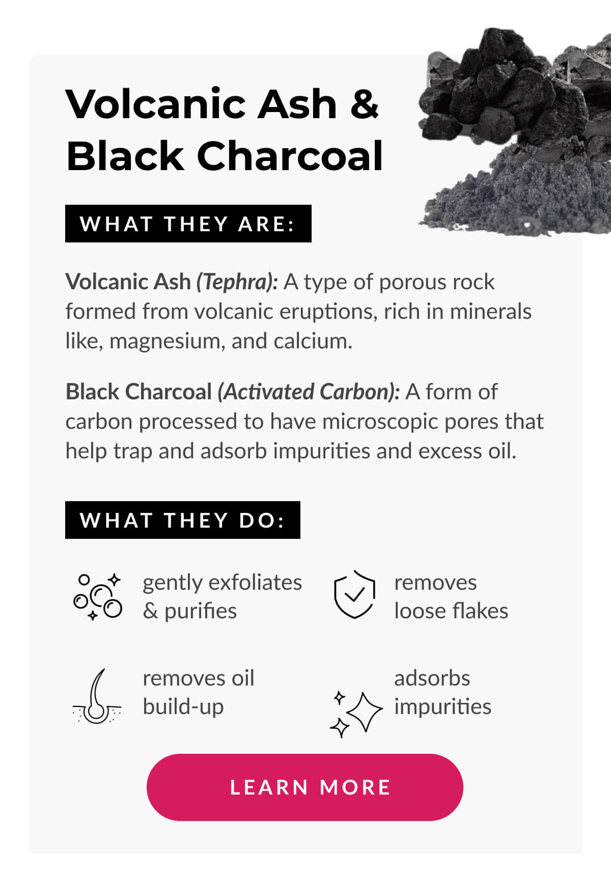 Volcanic ash & black charcoal. What They Are: Volcanic Ash (Tephra): A type of porous rock formed from volcanic eruptions, rich in minerals like, magnesium, and calcium. . (Activated Carbon): A form of carbon processed to have small, low-volume pores that increase the surface area for absorbing impurities and toxins.