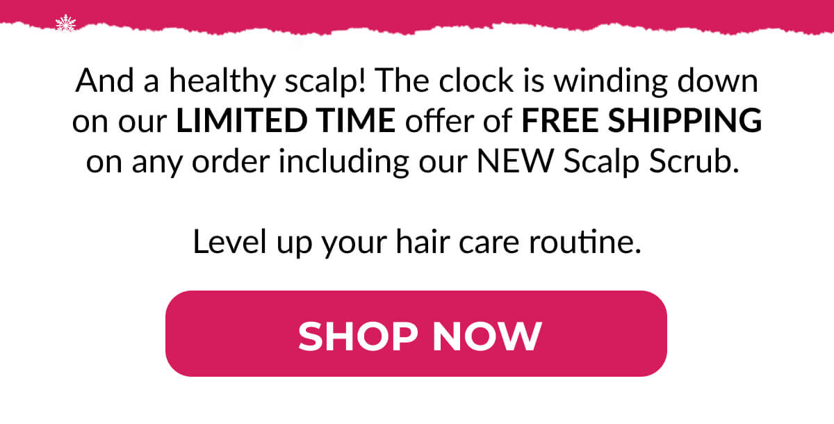 And a healthy scalp! The clock is winding down on our Limited Time offer of Free Shipping on any order including our NEW Scalp Scrub. Level up your hair care routine.