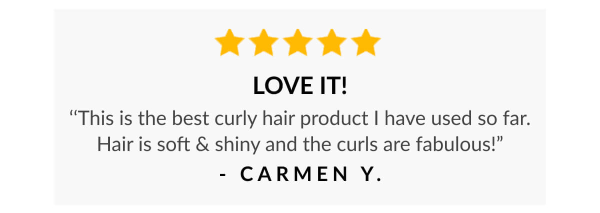 Love it! ‘‘This is the best curly hair product I have used so far. Hair is soft & shiny and the curls are fabulous!” - Carmen Y.