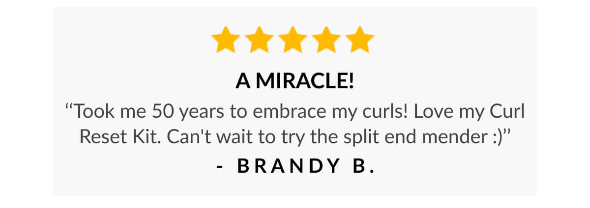 A Miracle! ‘‘Took me 50 years to embrace my curls! Love my Curl Reset Kit. Can't wait to try the split end mender :)’’ - Brandy B.