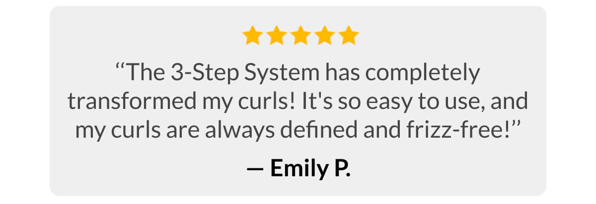 ‘‘The 3-Step System has completely transformed my curls! It's so easy to use, and my curls are always defined and frizz-free!’’ - Emiy p.