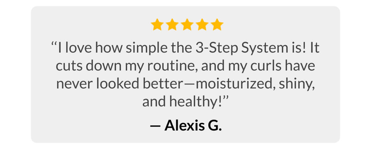 ‘‘I love how simple the 3-Step System is! It cuts down my routine, and my curls have never looked better—moisturized, shiny, and healthy!’’ - Alexis G.