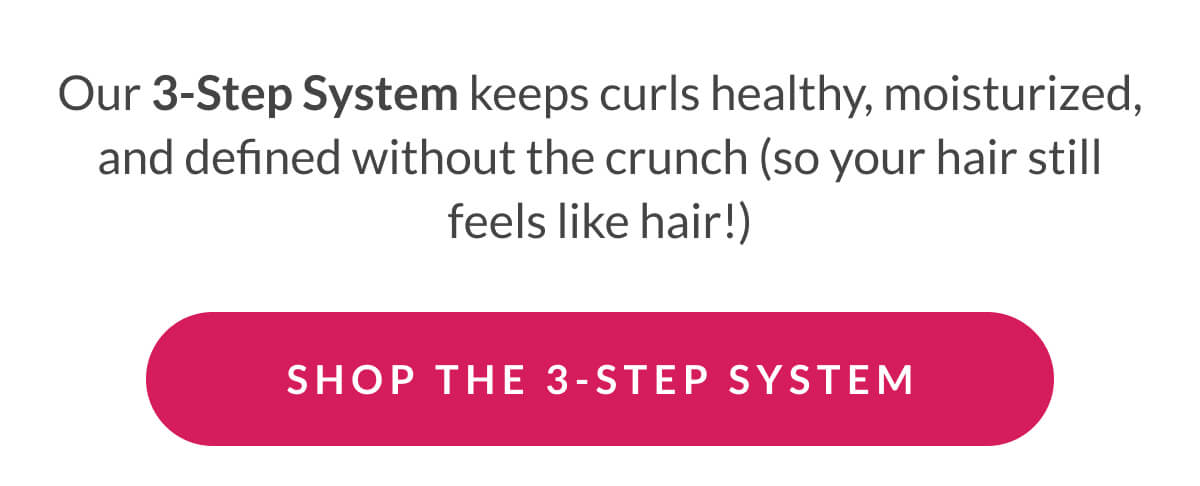 Our 3-Step System keeps curls healthy, moisturized, and defined without the crunch (so your hair still feels like hair!)