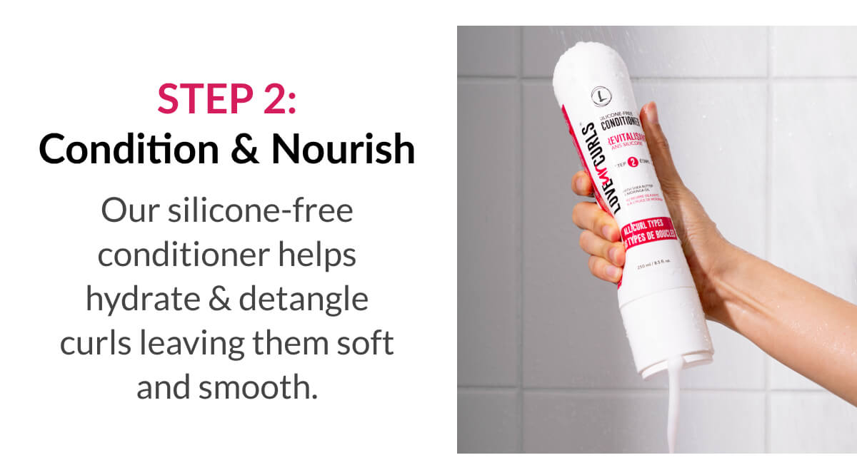 Step 2: Condition & Nourish Our silicone-free conditioner helps hydrate & detangle curls leaving them soft and smooth.