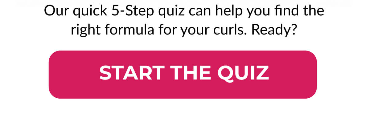 Our quick 5-Step quiz can help you find the right formula for your curls. Ready?