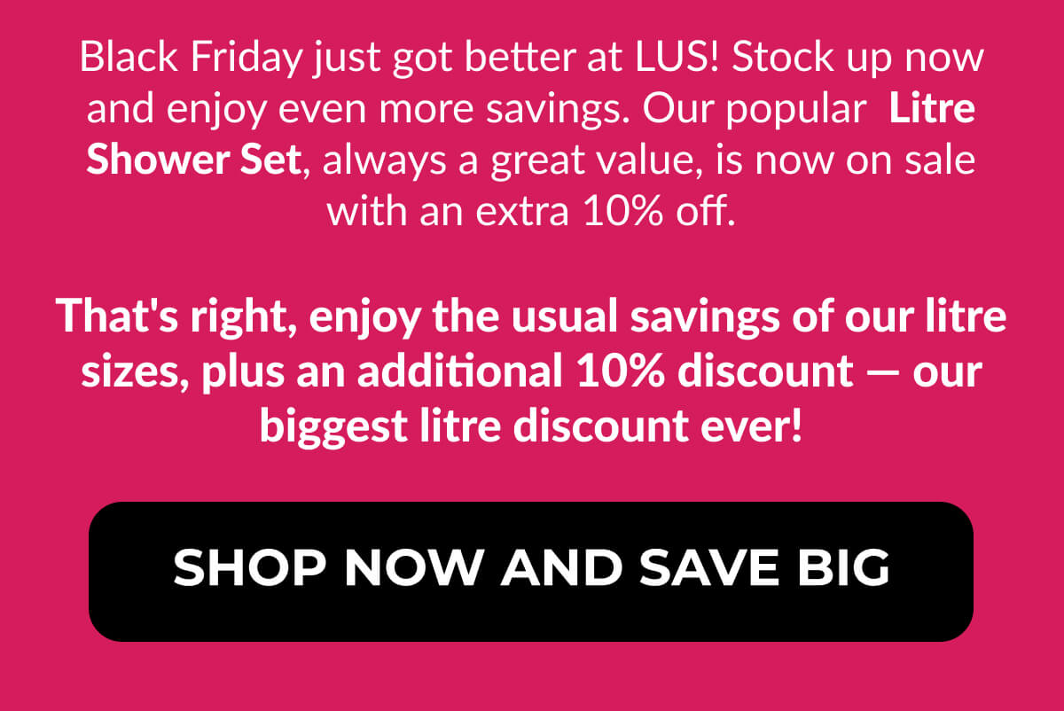 Black Friday just got better at LUS! Stock up now and enjoy even more savings. Our popular Litre Shower Set, always a great value, is now on sale with an extra 10% off. That's right, enjoy the usual savings of our litre sizes, plus an additional 10% discount — our biggest litre discount ever!