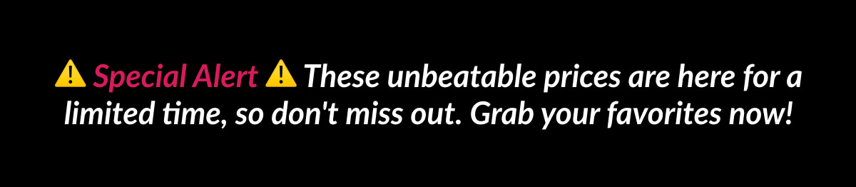 Special Alert These unbeatable prices are here for a limited time, so don't miss out. Grab your favorites now!