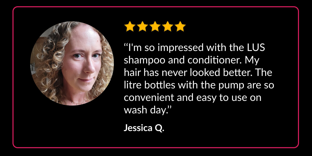 ‘‘I'm so impressed with the LUS shampoo and conditioner. My hair has never looked better. The litre bottles with the pump are so convenient and easy to use on wash day.’’ Jessica Q.