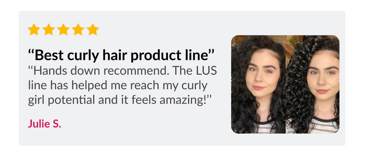 ‘‘Best curly hair product line’’ ‘‘Hands down recommend. The LUS line has helped me reach my curly girl potential and it feels amazing!’’ Julie S.