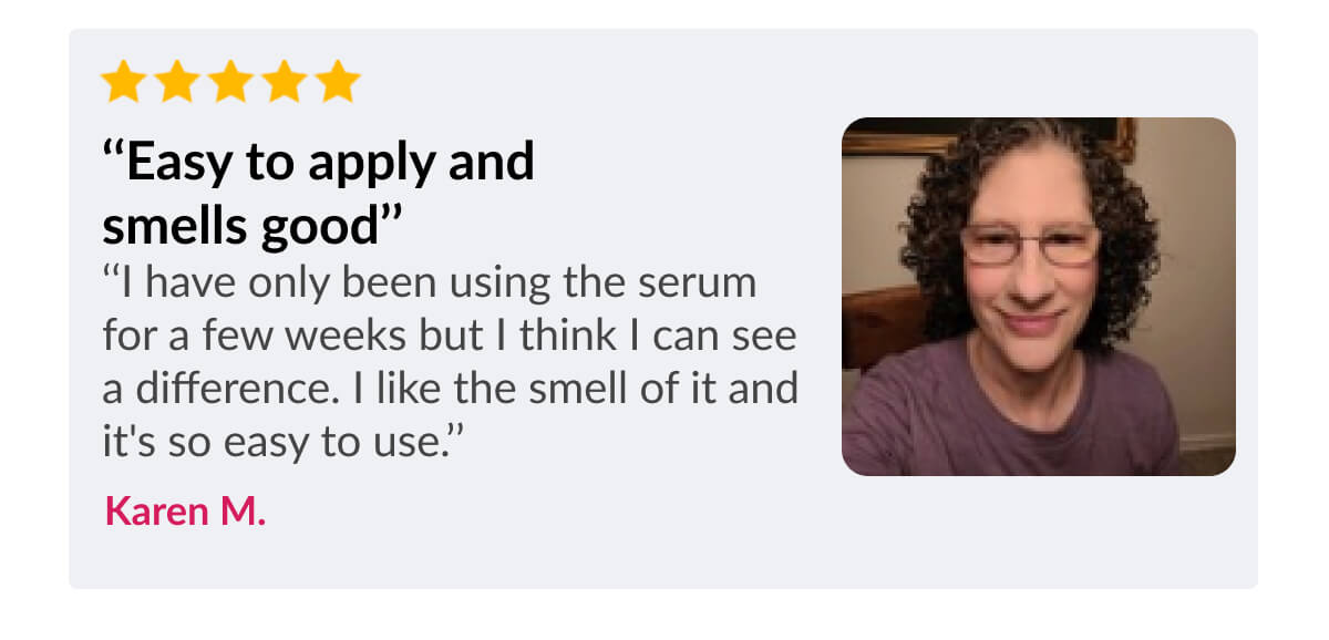 ‘‘Easy to apply and smells good’’ ‘‘I have only been using the serum for a few weeks but I think I can see a difference. I like the smell of it and it's so easy to use.’’ Karen M.