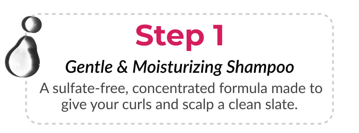 Step 1 Gentle & Moisturizing Shampoo A sulfate-free, concentrated formula made to give your curls and scalp a clean slate.