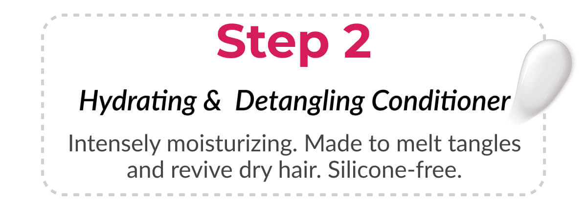 Step 2 Hydrating & Detangling Conditioner Intensely moisturizing. Made to melt tangles and revive dry hair. Silicone-free.