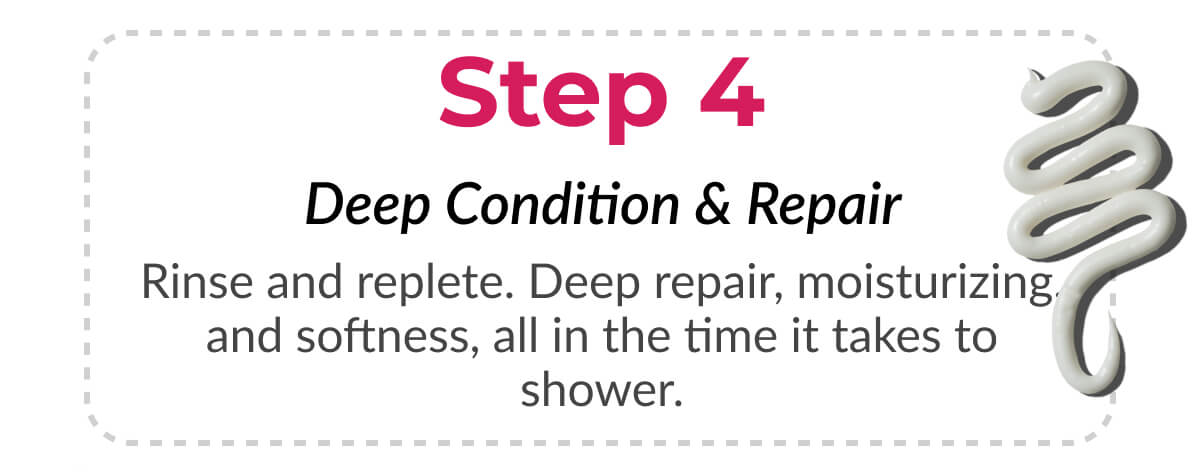 Step 4 Deep Condition & Repair Rinse and replete. Deep repair, moisturizing, and softness, all in the time it takes to shower.