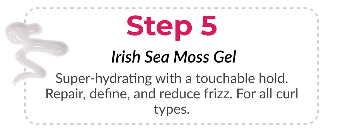 Step 5 Irish Sea Moss Gel Super-hydrating with a touchable hold. Repair, define, and reduce frizz. For all curl types.