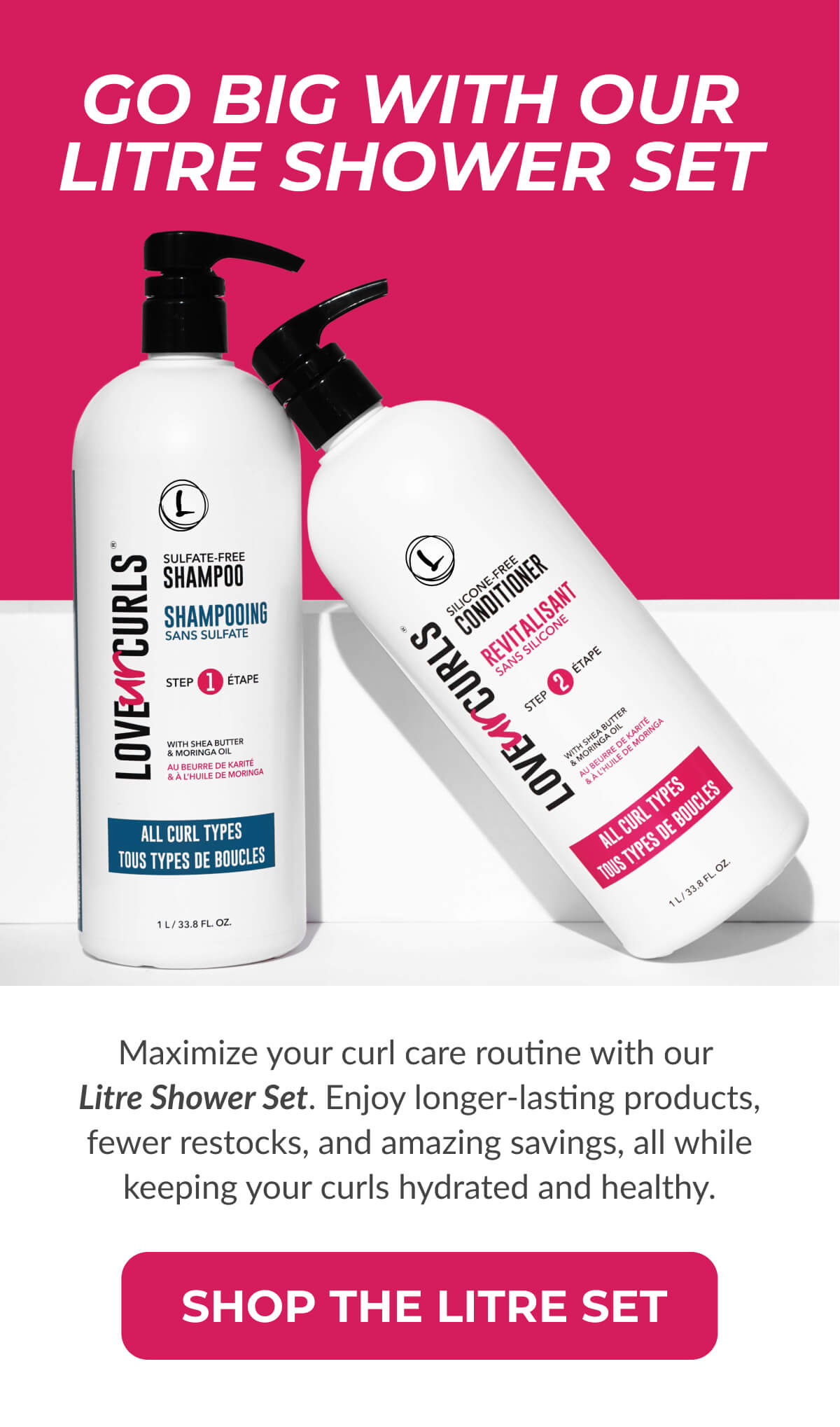 Go Big With Our Litre Shower Set. Maximize your curl care routine with our Litre Shower Set. Enjoy longer-lasting products, fewer restocks, and amazing savings, all while keeping your curls hydrated and healthy.