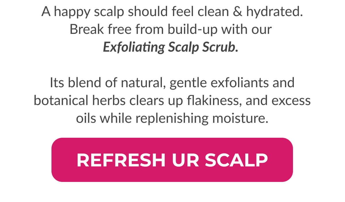 A happy scalp should feel clean & hydrated. Break free from build-up with our Exfoliating Scalp Scrub. Its blend of natural, gentle exfoliants and botanical herbs clears up flakiness, and excess oils while replenishing moisture.