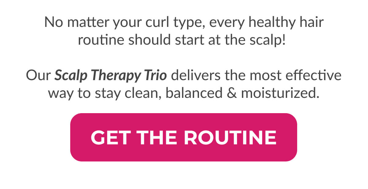 No matter your curl type, every healthy hair routine should start at the scalp!   Our Scalp Therapy Trio delivers the most effective way to stay clean, balanced & moisturized.