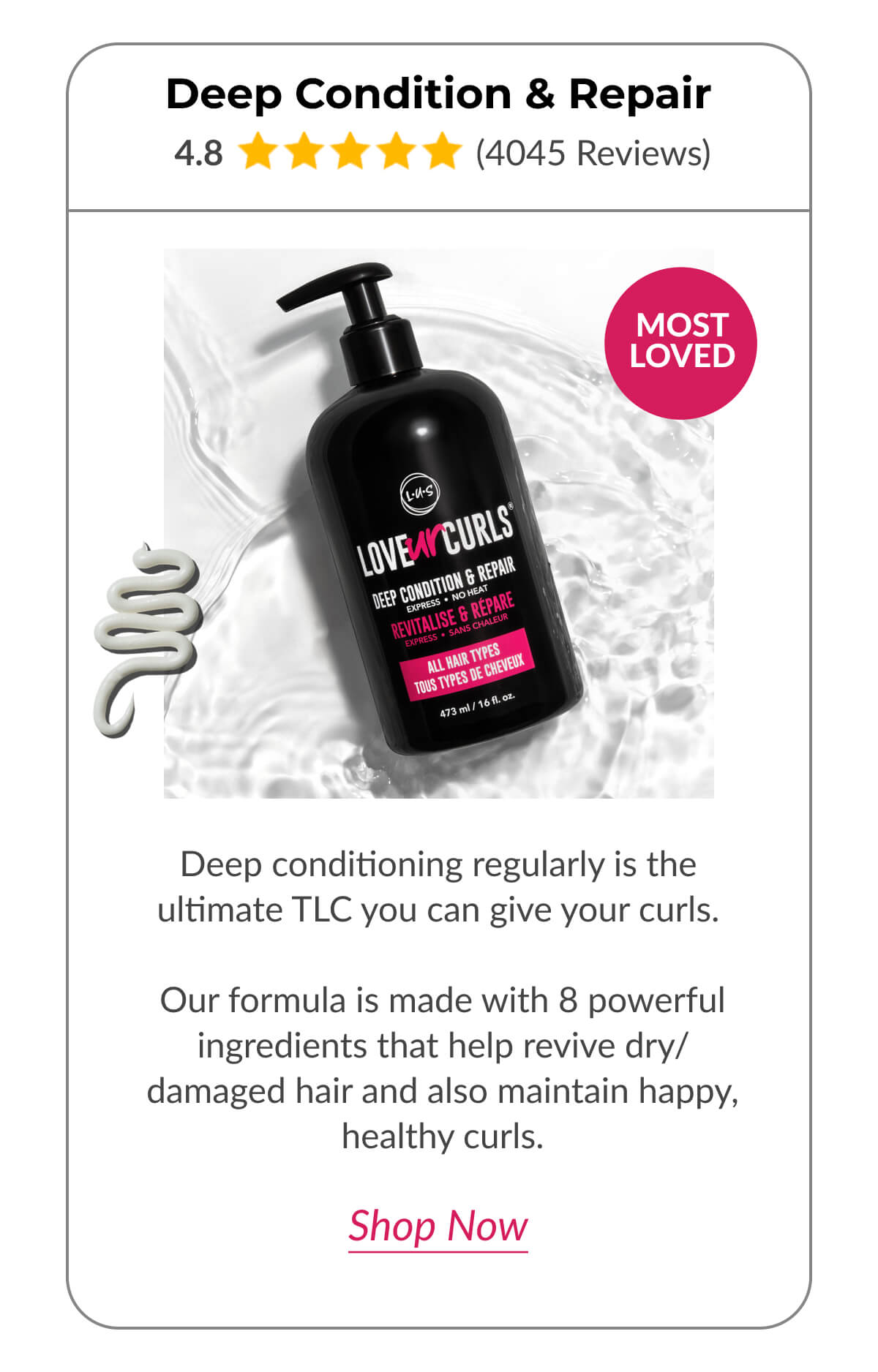 Deep Condition & Repair Deep conditioning regularly is the ultimate TLC you can give your curls.   Our formula is made with 8 powerful ingredients that help revive dry/damaged hair and also maintain happy, healthy curls.