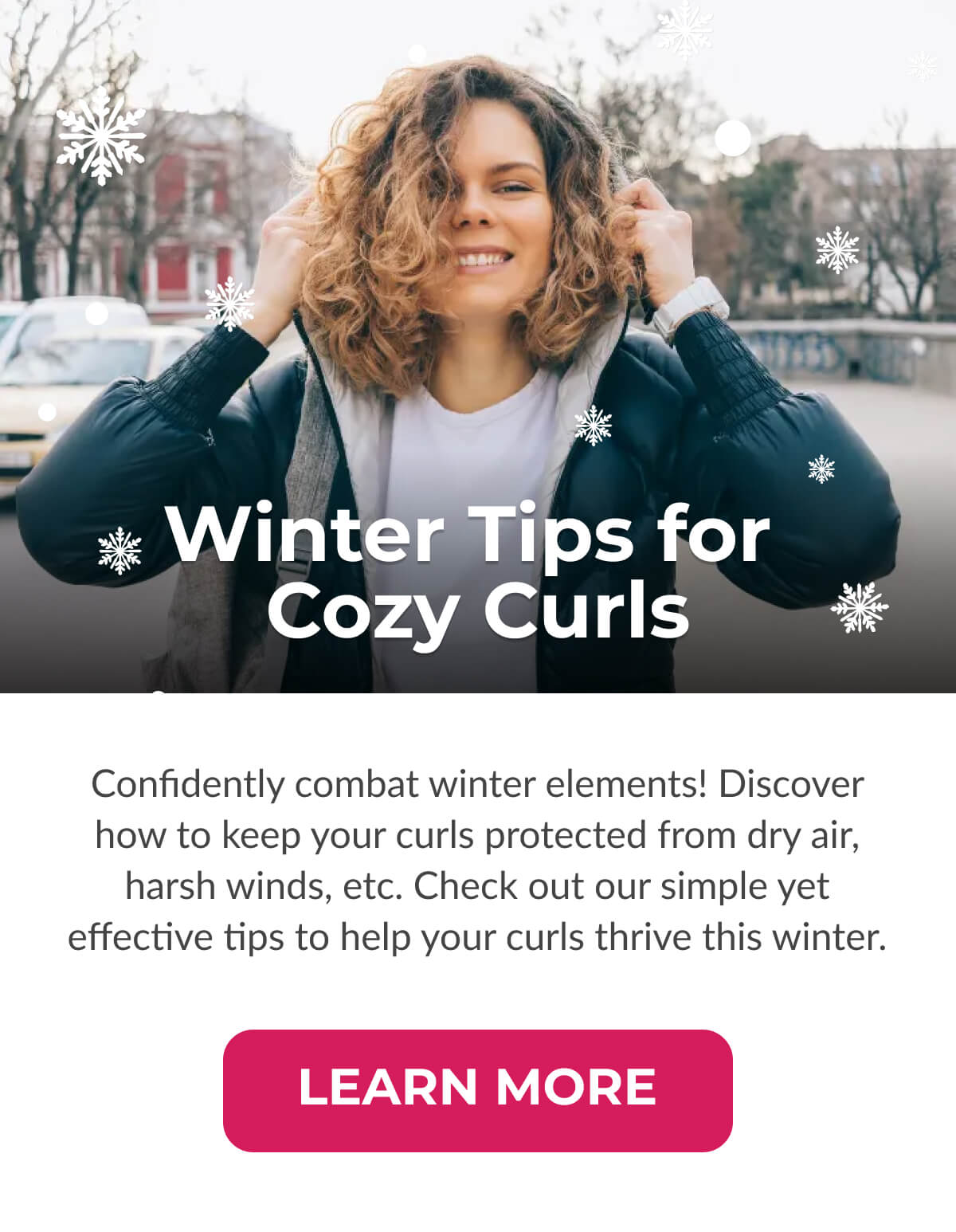 Winter Tips for Cozy Curls Confidently combat winter elements! Discover how to keep your curls protected from dry air, harsh winds, etc. Check out our simple yet effective tips to help your curls thrive this winter.