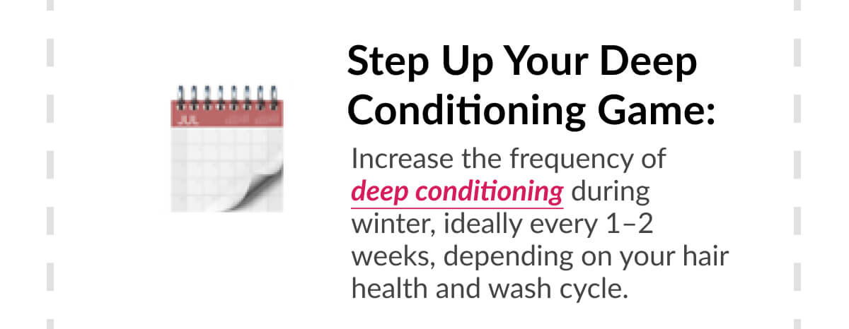 Step Up Your Deep Conditioning Game: Increase the frequency of deep conditioning during winter, ideally every 1–2 weeks, depending on your hair health and wash cycle.