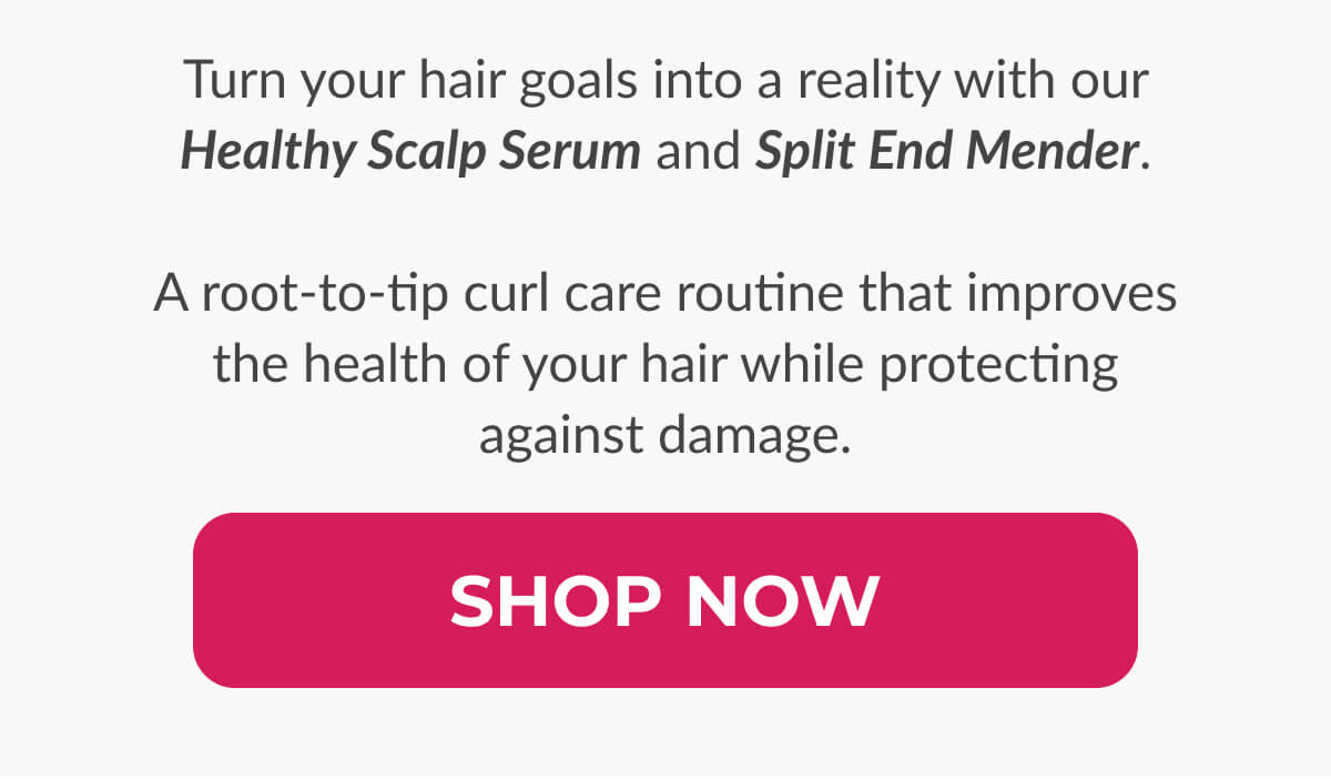 Turn your hair goals into a reality with our Healthy Scalp Serum and Split End Mender. A root-to-tip curl care routine that improves the health of your hair while protecting against damage.