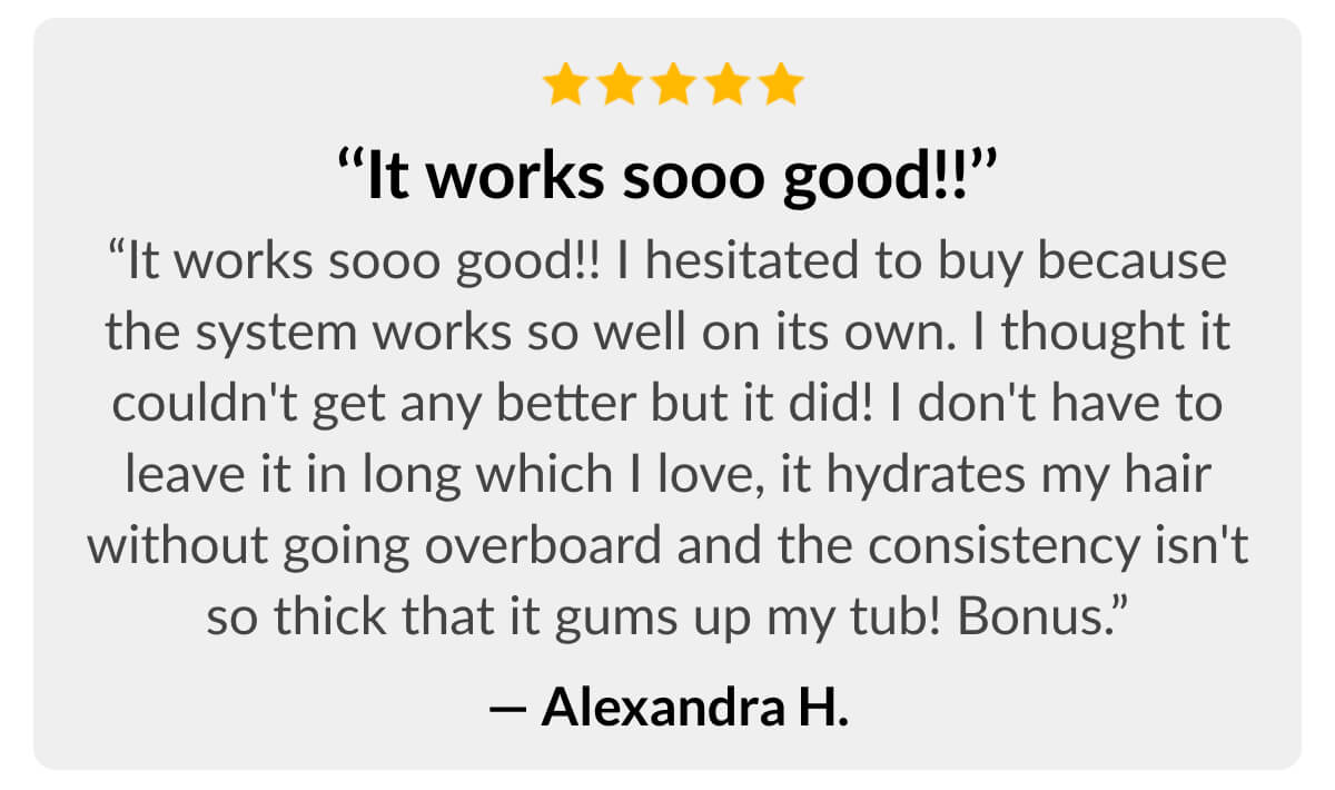 ‘‘It works sooo good!!’’ I hesitated to buy because the system works so well on its own. I thought it couldn't get any better but it did! I don't have to leave it in long which I love, it hydrates my hair without going overboard and the consistency isn't so thick that it gums up my tub! Bonus.” - Alexandra H.