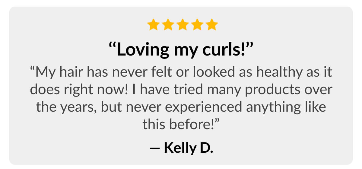 ‘‘Loving my curls!’’ “My hair has never felt or looked as healthy as it does right now! I have tried many products over the years, but never experienced anything like this before!” - Kelly D.