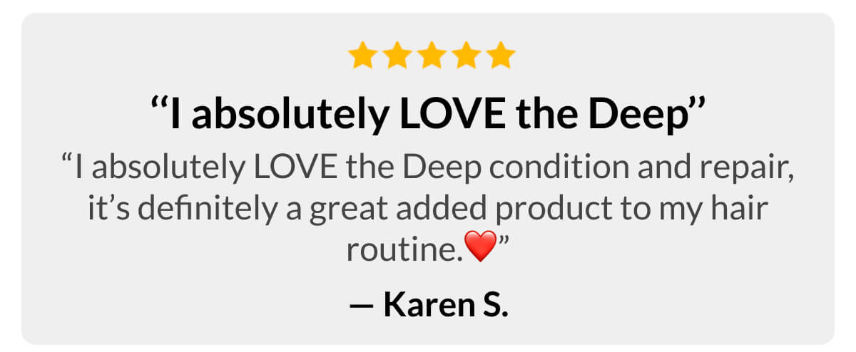 ‘‘I absolutely LOVE the Deep’’ “I absolutely LOVE the Deep condition and repair, it’s definitely a great added product to my hair routine.” - Karen S.