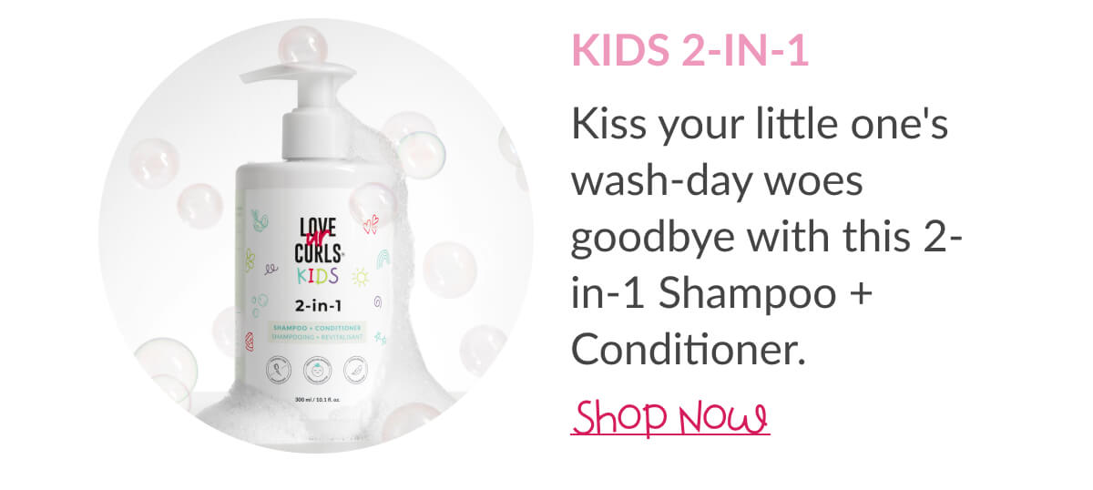 Kids 2-In-1 : Kiss your little one's wash-day woes goodbye with this 2-in-1 Shampoo + Conditioner.