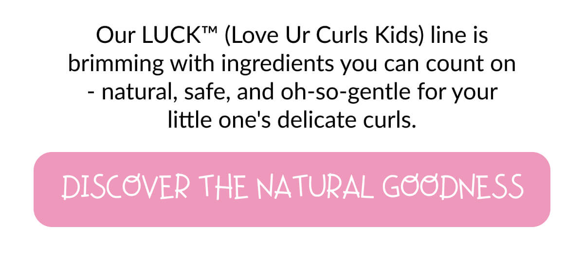 Our LUCK™ (Love Ur Curls Kids) line is brimming with ingredients you can count on - natural, safe, and oh-so-gentle for your little one's delicate curls.