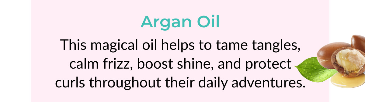 Argan Oil: This magical oil helps to tame tangles, calm frizz, boost shine, and protect curls throughout their daily adventures.