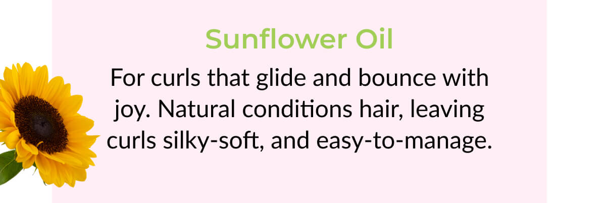 Sunflower Oil: For curls that glide and bounce with joy. Natural conditions hair, leaving curls silky-soft, and easy-to-manage.