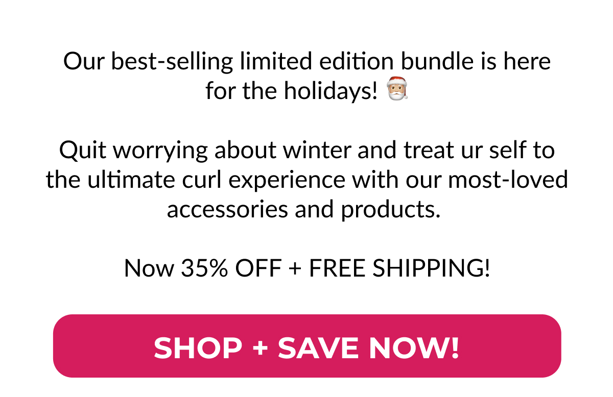 Our Best-selling Limited Edition Bundle Is Here For The Holidays! Quit Worrying About Winter And Treat Ur Self To The Ultimate Curl Experience With Our Most-loved Accessories And Products.   Now 35% Off + Free Shipping!