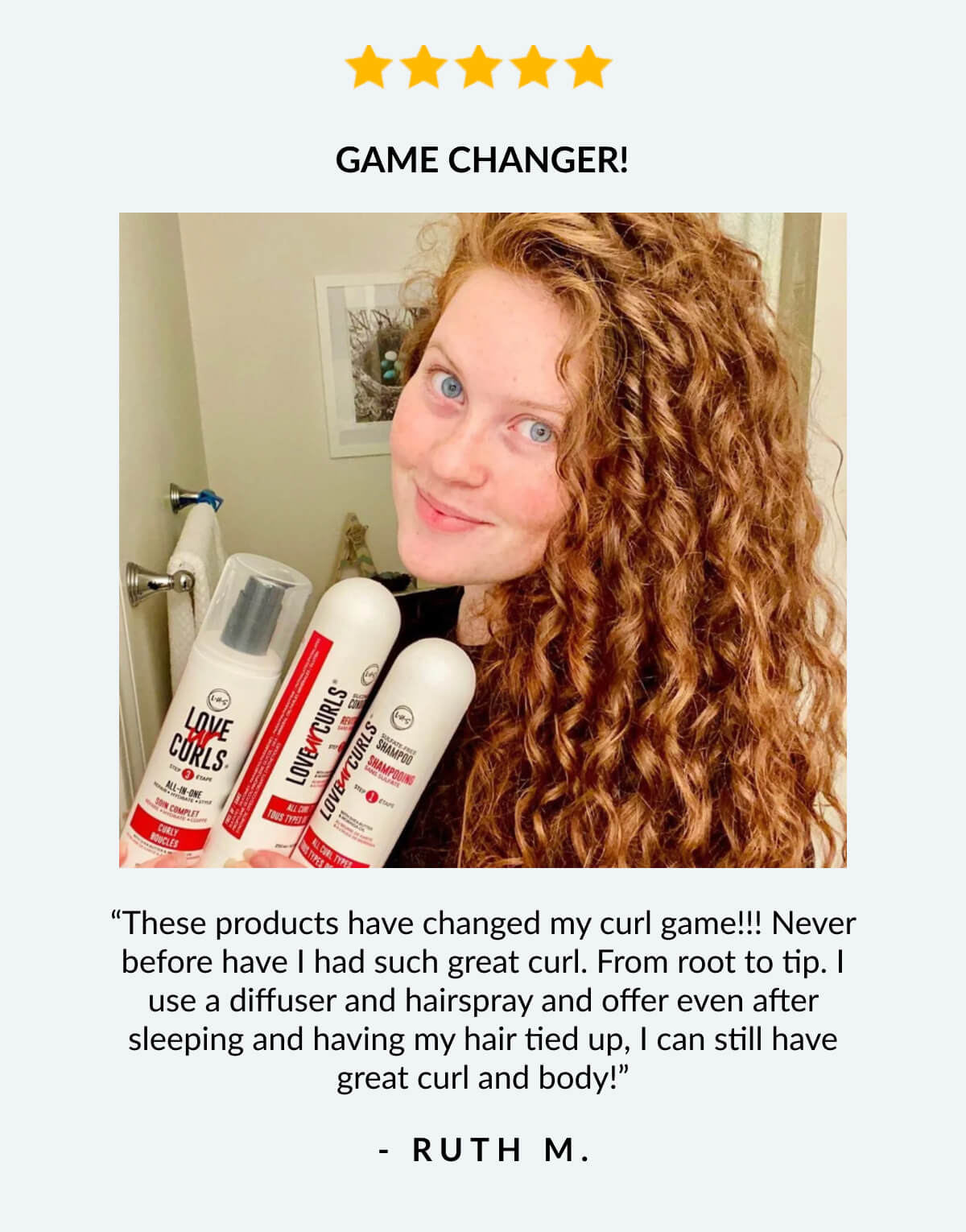 Game Changer! “These products have changed my curl game!!! Never before have I had such great curl. From root to tip. I use a diffuser and hairspray and offer even after sleeping and having my hair tied up, I can still have great curl and body!” - Ruth M.