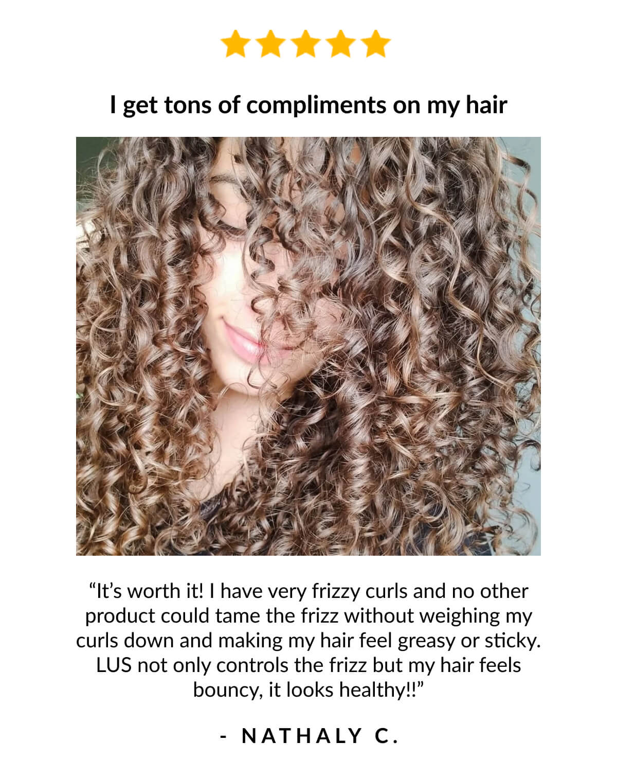 I get tons of compliments on my hair, “It’s worth it! I have very frizzy curls and no other product could tame the frizz without weighing my curls down and making my hair feel greasy or sticky. LUS not only controls the frizz but my hair feels bouncy, it looks healthy!!” - Nathaly C.