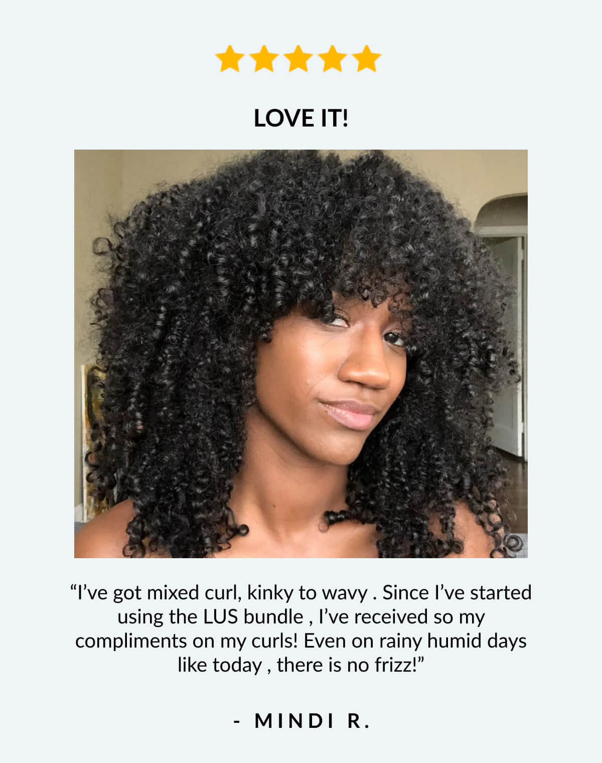 Love It! “I’ve got mixed curl, kinky to wavy . Since I’ve started using the LUS bundle , I’ve received so my compliments on my curls! Even on rainy humid days like today , there is no frizz!” - Mindi R.