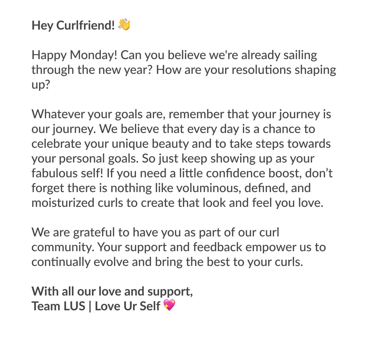 Hey Curlfriend! Happy Monday! Can you believe we're already sailing through the new year? How are your resolutions shaping up? Whatever your goals are, remember that your journey is our journey. We believe that every day is a chance to celebrate your unique beauty and to take steps towards your personal goals. So just keep showing up as your fabulous self! If you need a little confidence boost, don’t forget there is nothing like voluminous, defined, and moisturized curls to create that look and feel you love. We are grateful to have you as part of our curl community. Your support and feedback empower us to continually evolve and bring the best to your curls. With all our love and support, Team LUS | Love Ur Self 