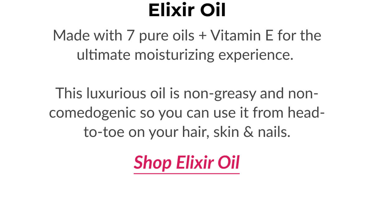 Elixir Oil Made with 7 pure oils + Vitamin E for the ultimate moisturizing experience.   This luxurious oil is non-greasy and non-comedogenic so you can use it from head-to-toe on your hair, skin & nails.