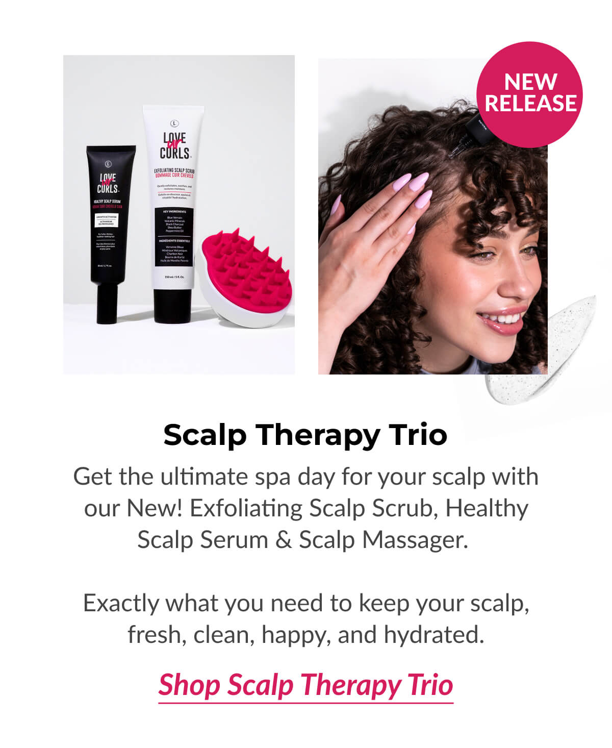 Scalp Therapy Trio Get the ultimate spa day for your scalp with our New! Exfoliating Scalp Scrub, Healthy Scalp Serum & Scalp Massager.   Exactly what you need to keep your scalp, fresh, clean, happy, and hydrated.