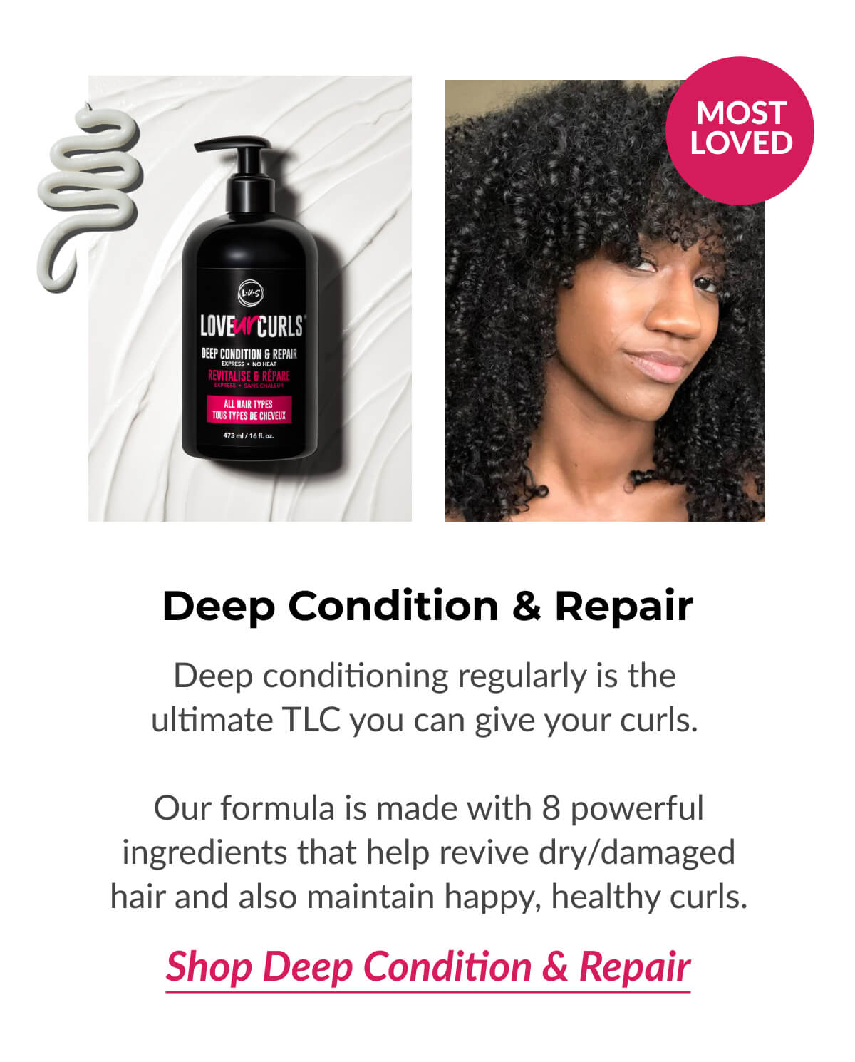 Deep Condition & Repair Deep conditioning regularly is the ultimate TLC you can give your curls.   Our formula is made with 8 powerful ingredients that help revive dry/damaged hair and also maintain happy, healthy curls.