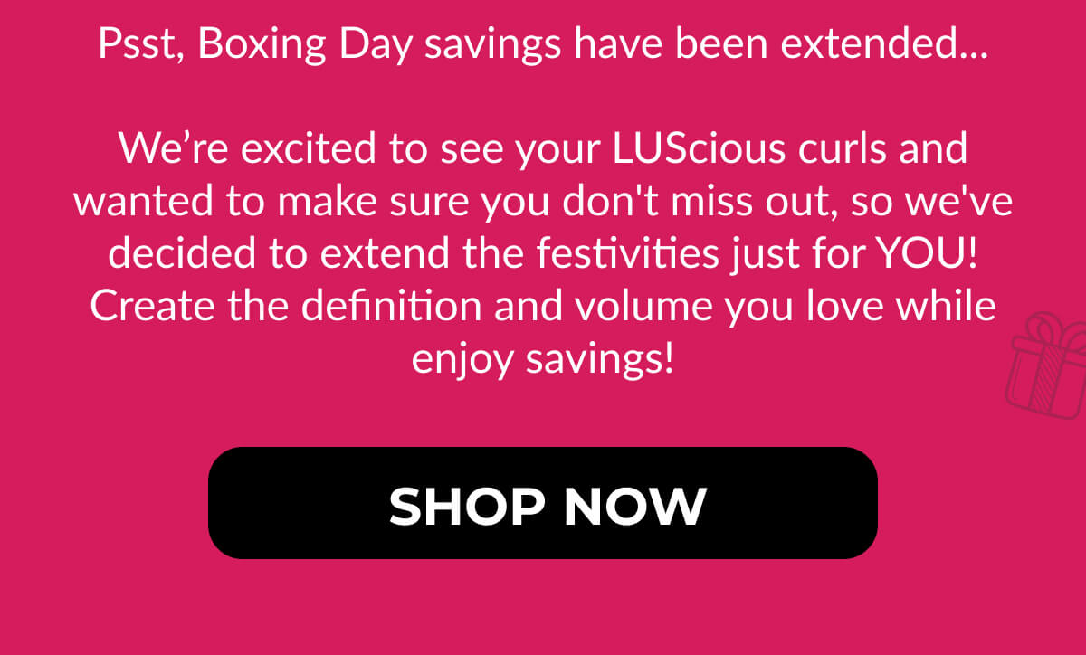 Psst, Boxing Day savings have been extended...  We’re excited to see your LUScious curls and wanted to make sure you don't miss out, so we've decided to extend the festivities just for YOU! Create the definition and volume you love while enjoy savings!