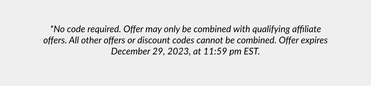 *No code required. Offer may only be combined with qualifying affiliate offers. All other offers or discount codes cannot be combined. Offer expires December 29, 2023, at 11:59 pm EST.